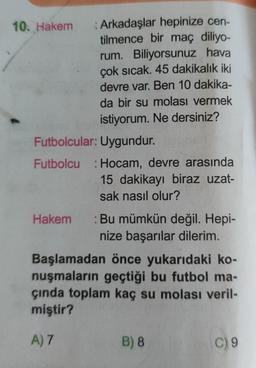 10. Hakem Arkadaşlar hepinize cen-
tilmence bir maç diliyo-
rum. Biliyorsunuz hava
çok sıcak. 45 dakikalık iki
devre var. Ben 10 dakika-
da bir su molası vermek
istiyorum. Ne dersiniz?
Futbolcular: Uygundur.
Futbolcu: Hocam, devre arasında
15 dakikayı biraz uzat-
sak nasıl olur?
Hakem
: Bu mümkün değil. Hepi-
nize başarılar dilerim.
Başlamadan önce yukarıdaki ko-
nuşmaların geçtiği bu futbol ma-
çında toplam kaç su molası veril-
miştir?
A) 7
B) 8
C) 9