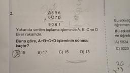 2.
1
Pe
A 19
+
A
9061
Yukarıda verilen toplama işleminde A, B, C ve D
birer rakamdır.
A5B6
6C7D
Buna göre, A+B+C+D işleminin sonucu
kaçtır?
brog ut
B) 17
C) 15 D) 13
KAHRAMANMAR
Bu etkinliğ
öğretmen
Bu etkinl
ve öğretr
A) 5824
C) 9220
26