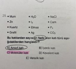 25. • Mum
• H₂O
• NaCl
• Zn
• 12
• Cam
• Kuartz
• Elmas
• P4
. Grafit
• Ag
• CO₂
Bu katılardan sayısı en fazla olan katı türü aşa-
ğıdakilerden hangisidir?
A) Amorf katı
C) Moleküler katı
B) İyonik katı
D) Kovalent katı
E) Metalik katı