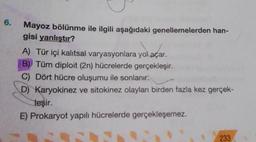 6.
Mayoz bölünme ile ilgili aşağıdaki genellemelerden han-
gisi yanlıştır?
A) Tür içi kalıtsal varyasyonlara yol açar.
B) Tüm diploit (2n) hücrelerde gerçekleşir.
C) Dört hücre oluşumu ile sonlanır.
D) Karyokinez ve sitokinez olayları birden fazla kez gerçek-
leşir.
E) Prokaryot yapılı hücrelerde gerçekleşemez.
233