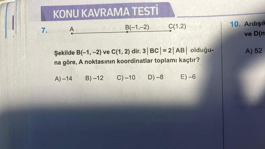 7.
KONU KAVRAMA TESTİ
Amestic
Şekilde B(-1, -2) ve C(1, 2) dir. 3|BC| = 2|AB| olduğu-
na göre, A noktasının koordinatlar toplamı kaçtır?
E)-6
A)-14
B(-1,-2) C(1,2)
B)-12
C) -10 D) -8
10. Ardışık
ve D(m
A) 52