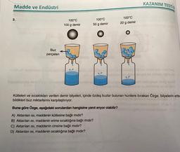 Madde ve Endüstri
3.
Buz
parçaları
100°C
100 g demir
100°C
50 g demir
SP
100°C
20 g demir
KAZANIM TESTİ
sal nider höb olebiblog
obuhényed so stay topib e
1861 us si qe
Kütleleri ve sıcaklıkları verilen demir bilyeleri, içinde özdeş buzlar bulunan hunilere bırakan Özge, bilyelerin erite-
bildikleri buz miktarlarını karşılaştırıyor.
Buna göre Özge, aşağıdaki sorulardan hangisine yanıt arıyor olabilir?
A) Aktarılan isi, maddenin kütlesine bağlı mıdır?
B) Aktarılan isi, maddenin erime sıcaklığına bağlı mıdır?
C) Aktarılan isi, maddenin cinsine bağlı mıdır?
D) Aktarılan ısı, maddenin sıcaklığına bağlı mıdır?
nuque blatosit VI (G