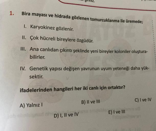 1.
Bira mayası ve hidrada gözlenen tomurcuklanma ile üremede;
ATUE
I. Karyokinez gözlenir.
II. Çok hücreli bireylere özgüdür.
III. Ana canlıdan çıkıntı şeklinde yeni bireyler koloniler oluştura-
bilirler.
IV. Genetik yapısı değişen yavrunun uyum yeteneği d