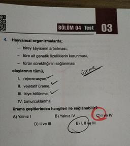 4. Hayvansal
-
-
organizmalarda;
birey sayısının artırılması,
türe ait genetik özelliklerin korunması,
türün sürekliliğinin sağlanması
olaylarının tümü,
I. rejenerasyon,
II. vejetatif üreme,
III. ikiye bölünme,
IV. tomurcuklanma
BÖLÜM 04 Test 03
D) II ve III
üreme
üreme çeşitlerinden hangileri ile sağlanabilir?
A) Yalnız I
B) Yalnız IV
E) I, II ve III
C) I ve IV