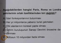 Aşağıdakilerden hangisi Paris, Roma ve Londra
şehirlerinin ortak özelliklerinden biri değildir?
A) Idari fonksiyonlarının bulunması
B) Her yıl milyonlarca yabancı turist çekmeleri
C) Etki alanlarının küresel çapta olması
D) Şehrin kuruluşunun Sanayi Devrimi öncesine da-
yanması
E) Nüfusun 10 milyondan fazla olması