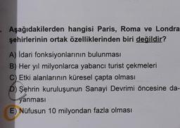 Aşağıdakilerden hangisi Paris, Roma ve Londra
şehirlerinin ortak özelliklerinden biri değildir?
A) Idari fonksiyonlarının bulunması
B) Her yıl milyonlarca yabancı turist çekmeleri
C) Etki alanlarının küresel çapta olması
D) Şehrin kuruluşunun Sanayi Devrimi öncesine da-
yanması
E) Nüfusun 10 milyondan fazla olması