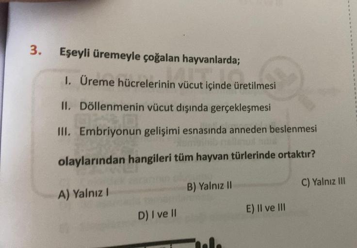 3.
Eşeyli üremeyle çoğalan hayvanlarda;
1. Üreme hücrelerinin vücut içinde üretilmesi
II.
Döllenmenin vücut dışında gerçekleşmesi
III. Embriyonun gelişimi esnasında anneden beslenmesi
olaylarından hangileri tüm hayvan türlerinde ortaktır?
A) Yalnız I
D) I