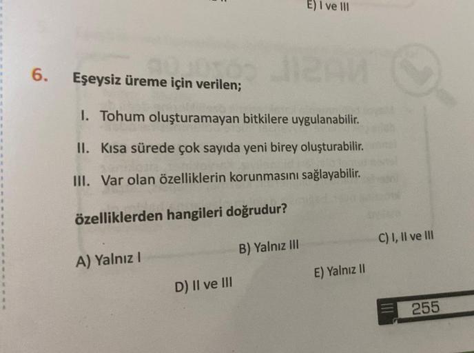 90JUTO
6. Eşeysiz üreme için verilen;
1. Tohum oluşturamayan bitkilere uygulanabilir.
II. Kısa sürede çok sayıda yeni birey oluşturabilir.
III. Var olan özelliklerin korunmasını sağlayabilir.
özelliklerden hangileri doğrudur?
A) Yalnız I
D) II ve III
E) I 