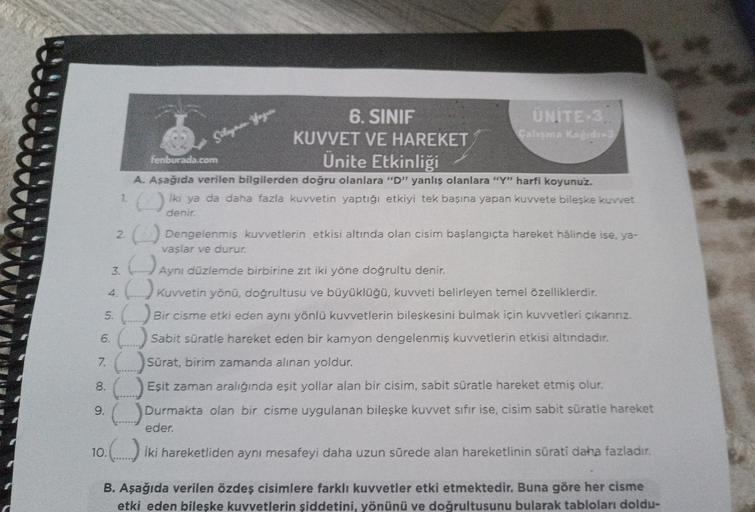 6. SINIF
KUVVET VE HAREKET
Ünite Etkinliği
A. Aşağıda verilen bilgilerden doğru olanlara "D" yanlış olanlara "Y" harfi koyunuz.
1.() iki ya da daha fazla kuvvetin yaptığı etkiyi tek başına yapan kuvvete bileşke kuvvet
denir.
Süleyman Yoguer
fenburada.com
U
