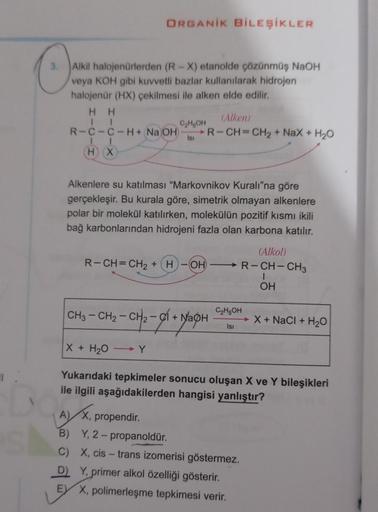 ORGANİK BİLEŞİKLER
Alkil halojenürlerden (R-X) etanolde çözünmüş NaOH
veya KOH gibi kuvvetli bazlar kullanılarak hidrojen
halojenür (HX) çekilmesi ile alken elde edilir.
HH
R-C-C-H + NaOH)
4
HX
C₂H5OH
Isı
Alkenlere su katılması "Markovnikov Kuralı"na göre
