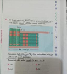Berkay Yayınları Ⓒ
12. Bir duvara kalınlığı 3 cm olan eş uzunlukta iki raf birbi-
rine paralel olacak biçimde monte edilmiştir.
8 cm
C. 64
5 cm
REN VV
D. 68
G
E
L
43 cm i
Ş
TEC UZ
Raf uzunluğu
Kitapların kalınlığı 8 cm'dir, Dik yerleştirilen kitaplar, N
üstteki rafı 5 cm geçmiştir.
Buna göre bir rafin uzunluğu kaç cm'dir?
A. 56
B. 60
R
E