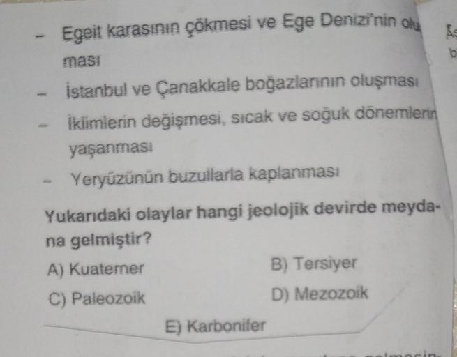 Egeit karasının çökmesi ve Ege Denizi'nin olu
masi
İstanbul ve Çanakkale boğazlarının oluşması
İklimlerin değişmesi, sıcak ve soğuk dönemlerin
yaşanması
Yeryüzünün buzullarla kaplanması
Yukarıdaki olaylar hangi jeolojik devirde meyda-
na gelmiştir?
A) Kuat