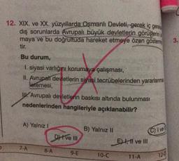 12. XIX. ve XX. yüzyıllarda Osmanlı Devleti, gerek iç gerel
dış sorunlarda Avrupalı büyük devletlerin görüşlerini
maya ve bu doğrultuda hareket etmeye özen gösterm
tir.
Bu durum,
1. siyasi varlığını korumaya çalışması,
II. Avrupati devletlerin siyasi tecrübelerinden yararlanma
istemesi,
Avrupalı devletlerin baskısı altında bulunması
nedenlerinden hangileriyle açıklanabilir?
A) Yalnız I
7-A
8-A
DI ve III
9-E
B) Yalnız II
10-C
E, 11 ve Ill
11-A
C) I vel
12-0
3.