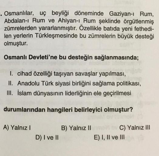 . Osmanlılar, uç beyliği döneminde Gaziyan-ı Rum,
Abdalan-ı Rum ve Ahiyan-ı Rum şeklinde örgütlenmiş
zümrelerden yararlanmıştır. Özellikle batıda yeni fethedi-
len yerlerin Türkleşmesinde bu zümrelerin büyük desteği
olmuştur.
Osmanlı Devleti'ne bu desteğin