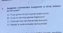 1.
Aşağıdaki cümlelerden hangisinde iş (kılış) bildiren
bir fiil vardır?
A) Proje görevimiz için kaynak araştırıyoruz.
B) Sıcak bir temmuz gecesi doğmuşum.
C) Otobüste hep cam kenarında otururum.
D) Bebeği iki ayda ne kadar da büyümüş!
ingn
diginda kendiliğin-