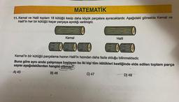 MATEMATİK
11. Kemal ve Halil toplam 18 kütüğü kesip daha küçük parçalara ayıracaklardır. Aşağıdaki görselde Kemal ve
Halil'in her bir kütüğü kaçar parçaya ayırdığı verilmiştir.
Kemal
Halil
Kemal'in bir kütüğü parçalama hızının Halil'in hızından daha fazla olduğu bilinmektedir.
Buna göre aynı anda çalışmaya başlayan bu iki kişi tüm kütükleri kestiğinde elde edilen toplam parça
sayısı aşağıdakilerden hangisi olamaz?
A) 45
B) 46
C) 47
D) 48