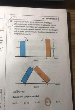 netre
rin
eye
na
10
3
TYT MİNİ DENEME
16. Boyları sırasıyla 14 cm ve 16 cm olan dikdörtgen
biçimindeki mavi ve turuncu renkli iki tahta blok düz bir
zemin üzerine Şekil-l'deki gibi yerleştirilmiştir. A ve B
köşeleri üzerinde oklar ile belirtilen yönlerde devrilince D
ve E köşeleri Şekil-ll'deki gibi C noktasında çakışmış ve
dengede kalmışlardır.
14 cm
A
A) 13
A
Şekil-l
m(CBA) = 60°
Buna göre, |AB| kaç cm'dir?
B) 12
Şekil-II
C) 11
16
60°
E
B
B
D) 10
16 cm
Zemin
Zemin
E) 9