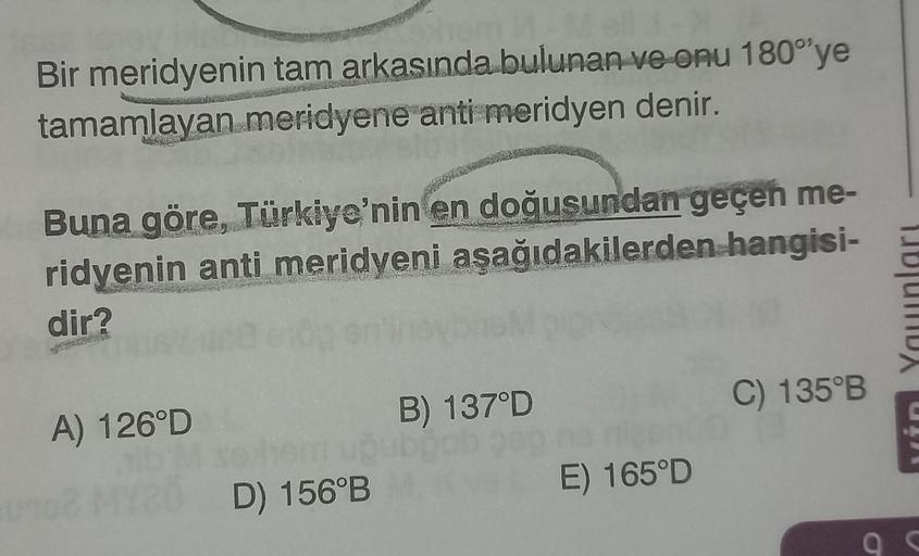 Bir meridyenin tam arkasında bulunan ve onu 180° ye
tamamlayan meridyene anti meridyen denir.
Buna göre, Türkiye'nin en doğusundan geçen me-
ridyenin anti meridyeni aşağıdakilerden hangisi-
dir?
A) 126°D
D) 156°B
B) 137°D
E) 165°D
C) 135°B
C
9 c