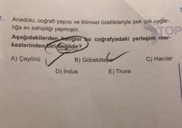 2.
Anadolu, coğrafi yapısı ve iklimsel özellikleriyle pek çok uygar-
lığa ev sahipliği yapmıştır.
TOP
Aşağıdakilerden hangisi bu coğrafyadaki yerleşim mer-
kezlerinden biri değildir?
A) Çayönü
B) Göbeklitepe
D) Indus
E) Truva
C) Hacılar