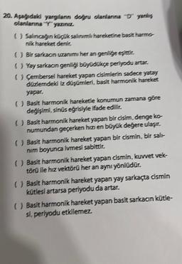 20. Aşağıdaki yargılanın doğru olanlanına "D" yanlış
olanlarına "Y" yazınız.
() Salıncağın küçük salinimili hareketine basit harmo-
nik hareket denir.
() Bir sarkacın uzanimi her an genlige eşittir.
( ) Yay sarkacın genliği büyüdükçe periyodu artar.
() Çembersel hareket yapan cisimlerin sadece yatay
düzlemdeki iz düşümleri, basit harmonik hareket
yapar,
() Basit harmonik hareketle konumun zamana göre
değişimi, sinüs eğrisiyle ifade edilir.
() Basit harmonik hareket yapan bir cisim, denge ko-
numundan geçerken hızı en büyük değere ulaşır.
() Basit harmonik hareket yapan bir cismin, bir salı-
nim boyunca ivmesi sabittir.
() Basit harmonik hareket yapan cismin, kuvvet vek-
törü ile hız vektörü her an aynı yönlüdür.
() Basit harmonik hareket yapan yay sarkaçta cismin
kütlesi artarsa periyodu da artar.
() Basit harmonik hareket yapan basit sarkacın kütle-
si, periyodu etkilemez.