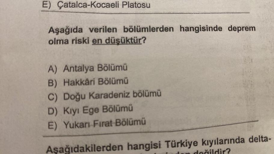 E) Çatalca-Kocaeli Platosu
Aşağıda verilen bölümlerden hangisinde deprem
olma riski en düşüktür?
A) Antalya Bölümü
B) Hakkâri Bölümü
C) Doğu Karadeniz bölümü
D) Kıyı Ege Bölümü
E) Yukarı Fırat Bölümü
Aşağıdakilerden hangisi Türkiye kıyılarında delta-