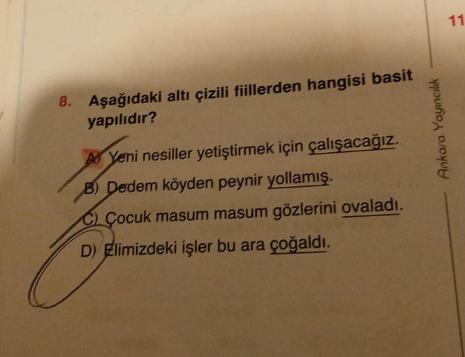 8. Aşağıdaki altı çizili fiillerden hangisi basit
yapılıdır?
Yeni nesiller yetiştirmek için çalışacağız.
B) Dedem köyden peynir yollamış.
C) Çocuk masum masum gözlerini ovaladı.
D) Elimizdeki işler bu ara çoğaldı.
Ankara Yayıncılık
11