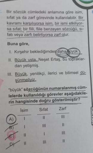 ". Bir sözcük cümledeki anlamına göre isim,
sifat ya da zarf görevinde kullanılabilir. Bir
kavramı karşılıyorsa isim, bir ismi etkiliyor-
sa sifat; bir fiili, fiile benzeyen sözcüğü, sı-
fatı veya zarfı belirtiyorsa zarf olur.
Buna göre,
1. Kırşehir bekled