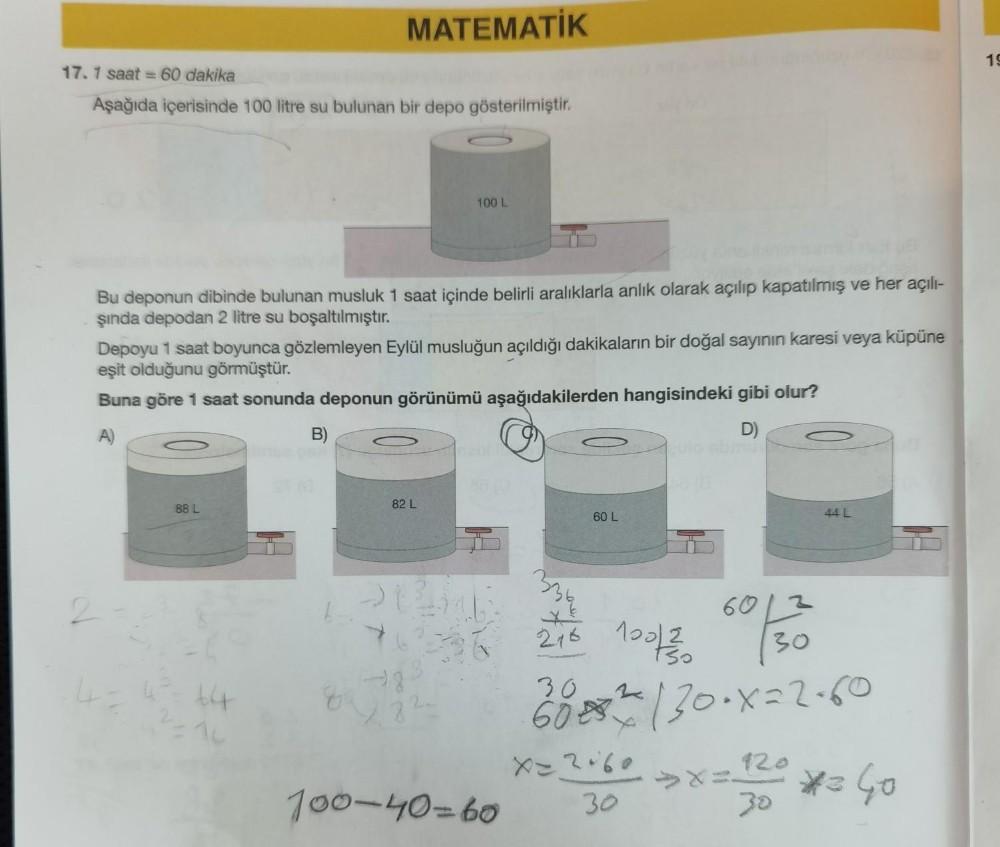 17.1 saat = 60 dakika
Aşağıda içerisinde 100 litre su bulunan bir depo gösterilmiştir.
Bu deponun dibinde bulunan musluk 1 saat içinde belirli aralıklarla anlık olarak açılıp kapatılmış ve her açılı-
şında depodan 2 litre su boşaltılmıştır.
2
Depoyu 1 saat