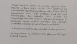 Yahya Kemal'in ölümü, bir abidenin yıkılışını andırır.
İstanbul, ne kadar üzülse haklıdır. Sinan İstanbul'un dış
manzarasında neyi tamamlamaktaysa Yahya Kemal onun iç
manzarasında öyle (bilgi yelpazesi com) bir şeyi
tamamlıyordu. Bu bakımdan belki yıkılmış bir
Süleymaniye'nin yerini Selimiye, Fatih veya Sultanahmet'le
doldurmak insana mümkün görünüyor ama İstanbul'u
içerisinden aydınlatan tek ışık sönünce ne yapılabilir?
18. Bu parçanın anlatımında aşağıdakilerden hangisi yoktur?
A) Karşılaştırma B) Benzetme C) Ad aktarması D) Deyim
E) Eksiltili cümle