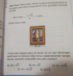 36
3. Altın Oran: Matematik, mimari ve güzel sanatlarda göze en
hoş gelen geometrik ve sayısal bir oran, güzelliğin evrensel
formülü
Altın Oran =
1+√5
2
olarak kabul edilir.
A) 20+ √5
= 1,618 ...
Yukarıdaki bilgilere göre, bir kenarı 20 cm olan dikdörtgen
şeklindeki bir tablonun diğer kenarı aşağıdakilerden hangisi
olursa, kenarları arasındaki oran altın orandır?
C) 10+5√5
20 cm-
D) 10+10√5
B) 10+ √5
E) 2015