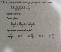 10. a, b ve c sıfırdan farklı gerçel sayılar olmak üzere,
a-b+ac+b-c
a-b-c
eşitliği veriliyor.
Buna göre,
a-2 3b-24c-2
a
b
işleminin sonucu kaçtır?
F/N
1
-1/2
3
A) 11/22
B) 6
C
D) 7 E) ²2/
3
C)¹/52 D) 7