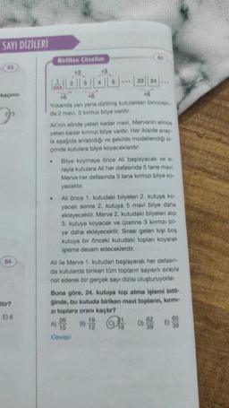 SAYI DİZİLERİ
63
kaçıncı
64
ttir?
E) 6
Birlikte Çözelim
43
MBDAD
...23 24
45
+5
+5
Yukanda yan yana dizilmiş kutulardan birincisin
de 2 mavi, 3 kırmızı bilye vardır.
65
Ali'nin elinde yeteri kadar mavi, Mervenin elinde
yeteri kadar kırmızı bilye vardır. Her ikiside sıray-
la aşağıda anlatıldığı ve şekilde modellendiği bi-
çimde kutulara bilye koyacaklardır.
Bilye koymaya önce Ali başlayacak ve si-
rayla kutulara Ali her defasında 5 tane mavi,
Merve her defasında 3 tane kırmızı bilye ko-
yacaktır.
Ali önce 1. kutudaki bilyeleri 2. kutuya ko-
yacak sonra 2. kutuya 5 mavi bilye daha
ekleyecektir. Merve 2. kutudaki bilyeleri alıp
3. kutuya koyacak ve üzerine 3 kırmızı bil-
ye daha ekleyecektir. Sırası gelen kişi boş
kutuya bir önceki kutudaki toplanı koyarak
işleme devam edeceklerdir.
26
A) 15
Cevap:
Ali ile Merve 1. kutudan başlayarak her defasın-
da kutularda biriken tüm topların sayısını sırayla
not ederek bir gerçek sayı dizisi oluşturuyorlar.
Buna göre, 24. kutuya top atma işlemi bitti-
ğinde, bu kutuda biriken mavi topların, kırmı-
zi toplara oranı kaçtır?
19
62
B) 12 D) 93
65
39