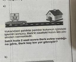 a)
8
0,2
Yukarıdaki şekilde pembe kutunun içindeki
işlemin sonucu, Berk'in saatteki hızını km cin-
sinden vermektedir.
Sabit hizla 2 saat sonra Berk evine vardığı-
na göre, Berk kaç km yol gitmiştir?
b)