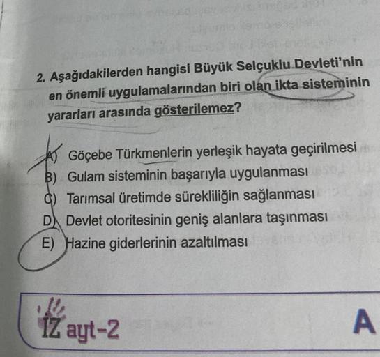 2. Aşağıdakilerden hangisi Büyük Selçuklu Devleti'nin
en önemli uygulamalarından biri olan ikta sisteminin
yararları arasında gösterilemez?
Göçebe Türkmenlerin yerleşik hayata geçirilmesi
B) Gulam sisteminin başarıyla uygulanması
C) Tarımsal üretimde sürek