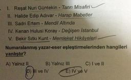 I. Reşat Nuri Güntekin - Tanrı Misafiri
II. Halide Edip Adıvar - Harap Mabetler
III. Sadri Ertem - Mendil Altında
IV. Kenan Hulusi Koray - Değişen İstanbul
V. Bekir Sıtkı Kunt - Memleket Hikâyeleri
Numaralanmış yazar-eser eşleştirmelerinden hangileri
yanlıştır?
A) Yalnız II
B) Yalnız III
D) II ve IV
C) I ve II
E) IV ve V