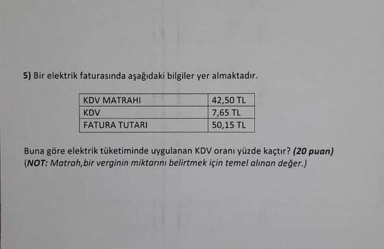 5) Bir elektrik faturasında aşağıdaki bilgiler yer almaktadır.
42,50 TL
7,65 TL
50,15 TL
KDV MATRAHI
KDV
FATURA TUTARI
Buna göre elektrik tüketiminde uygulanan KDV oranı yüzde kaçtır? (20 puan)
(NOT: Matrah,bir verginin miktarını belirtmek için temel alına