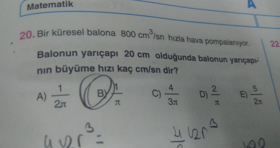 Matematik
20. Bir küresel balona 800 cm /sn hızla hava pompalanıyor.
Balonun yarıçapı 20 cm olduğunda balonun yarıçapı-
nın büyüme hızı kaç cm/sn dir?
O
BY
A)
2
3
4125=
JT
C)
4
3л
D)
2
T
3
41120²
E)
2.
100
22