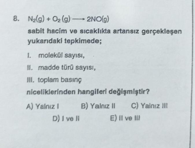 8. N₂(g) + O2(g) → 2NO(g)
-
sabit hacim ve sıcaklıkta artansız gerçekleşen
yukarıdaki tepkimede;
1. molekül sayısı,
11. madde türü sayısı,
III. toplam basınç
niceliklerinden hangileri değişmiştir?
A) Yalnız I
D) I ve II
B) Yalnız II
C) Yalnız III
E) II ve 