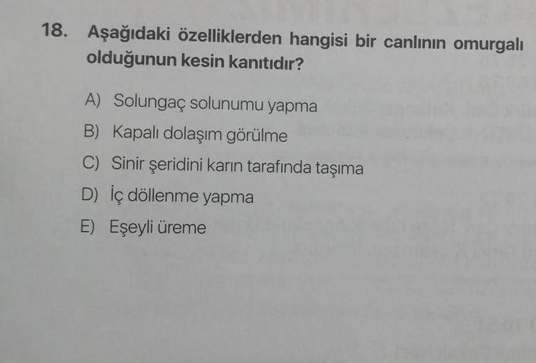 18. Aşağıdaki özelliklerden hangisi bir canlının omurgalı
olduğunun kesin kanıtıdır?
A) Solungaç solunumu yapma
B) Kapalı dolaşım görülme
C) Sinir şeridini karın tarafında taşıma
D) İç döllenme yapma
E) Eşeyli üreme