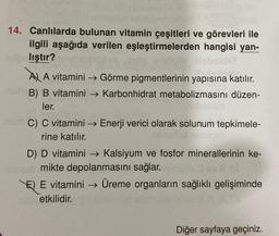 14. Canlılarda bulunan vitamin çeşitleri ve görevleri ile
ilgili aşağıda verilen eşleştirmelerden hangisi yan-
lıştır?
A) A vitamini →→Görme pigmentlerinin yapısına katılır.
B) B vitamini → Karbonhidrat metabolizmasını düzen-
ler.
C) C vitamini →→ Enerji verici olarak solunum tepkimele-
rine katılır.
D) D vitamini →→ Kalsiyum ve fosfor minerallerinin ke-
mikte depolanmasını sağlar.
E) E vitamini → Üreme organların sağlıklı gelişiminde
etkilidir.
Diğer sayfaya geçiniz.