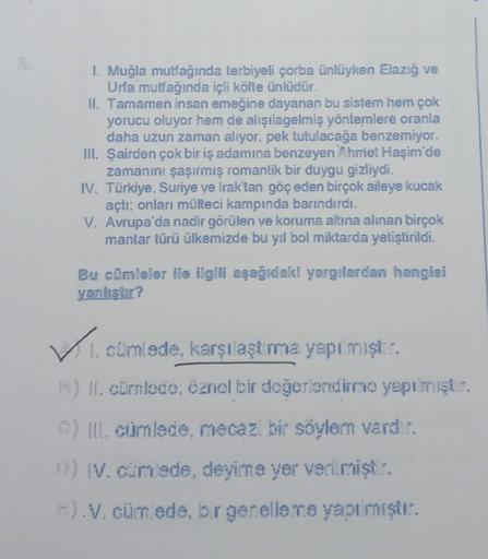 1. Muğla mutfağında terbiyeli çorba ünlüyken Elazığ ve
Urfa mutfağında içli köfte ünlüdür.
II. Tamamen insan emeğine dayanan bu sistem hem çok
yorucu oluyor hem de alışılagelmiş yöntemlere oranla
daha uzun zaman alıyor, pek tutulacağa benzemiyor.
III. Şair