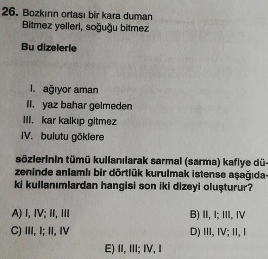 26. Bozkırın ortası bir kara duman
Bitmez yelleri, soğuğu bitmez
Bu dizelerle
I. ağıyor aman
II. yaz bahar gelmeden
III. kar kalkıp gitmez
IV. bulutu göklere
sözlerinin tümü kullanılarak sarmal (sarma) kafiye dü-
zeninde anlamlı bir dörtlük kurulmak istens