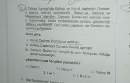 1. Dünya Savaşı'nda Kafkas ve Kanal cepheleri Osman-
li taarruz (saldırı) cepheleridir. Romanya, Galiçya ve
Makedonya cepheleri, Osmanlı Devleti'nin aslında sını-
ri bulunmadığı hâlde müttefiklerine yardım gönderdiği
yabancı cephelerdir. Geri kalan cepheler ise Osmanlı sa-
vunma cepheleridir.
kangasiwaj
Buna göre,
onmo
1. Kanal Cephesi İngilizlerce açılmıştır.
II. Kafkas Cephesi'ni Osmanlı Devleti açmıştır.
III. Osmanlı Devleti'nin Avrupa'da sınır komşusu olduğu
devlet kalmamıştır.
çıkarımlarından hangileri yapılabilir?
A) Yalnız I
B) Yalnız II
D) I ve II
3. İtilaf Devletleri'nin sayacı
E) I, II ve III
C) Yalnız III
1