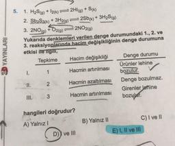 3D YAYINLARI
5.
1. H₂S(g) + 12(k)=2HI(g) + S(k)
2. Sb₂S3(k) + 3H2(g)
3. 2NO(g) + O2(g)
I.
2NO2(g)
Yukarıda denklemleri verilen denge durumundaki 1., 2. ve
3. reaksiyonlarında hacim değişikliğinin denge durumuna
etkisi ile ilgili,
Tepkime
1
II.
III.
2
7
3
2Sb(k) + 3H₂S(g)
Hacim değişikliği
Hacmin artırılması
Hacmin azaltılması
Hacmin artırılması
hangileri doğrudur?
A) Yalnız I
D)) ve III
B) Yalnız II
Denge durumu
Ürünler lehine
bozulur.
Denge bozulmaz.
Girenler lehine
bozulur.
E) I, II ve III
C) I ve II