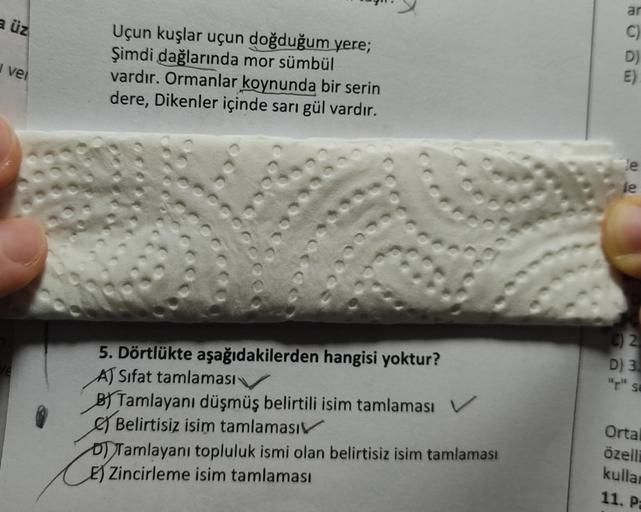 a üz
vel
Uçun kuşlar uçun doğduğum yere;
Şimdi dağlarında mor sümbül
vardır. Ormanlar koynunda bir serin
dere, Dikenler içinde sarı gül vardır.
2000
5. Dörtlükte aşağıdakilerden hangisi yoktur?
A) Sifat tamlaması
B) Tamlayanı düşmüş belirtili isim tamlamas