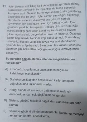 21. John Swinton adlı İskoç asıllı Amerikalı bir gazeteci 1883'te
Gazeteciler Derneğinin bir toplantısında tarihe geçen bir
konuşma yaptı. Swinton bu konuşmasında özetle gazetecinin
özgürlüğü diye bir şeyin hiçbir zaman olmadığını söylemişti.
Gazeteciler s