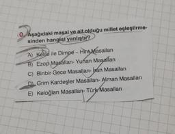 10. Aşağıdaki masal ve ait olduğu millet eşleştirme-
sinden hangisi yanlıştır?
A) Kelile ile Dimpe - Hint Masalları
B) Ezop Masalları- Yunan Masalları
C) Binbir Gece Masalları- İran Masalları
D Grim Kardeşler Masalları- Alman Masalları
E) Keloğlan Masallar- Türk Masalları