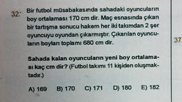 32:
Bir futbol müsabakasında sahadaki oyuncuların
boy ortalaması 170 cm dir. Maç esnasında çıkan
bir tartışma sonucu hakem her iki takımdan 2 şer
oyuncuyu oyundan çıkarmıştır. Çıkarılan oyuncu-
ların boyları toplamı 680 cm dir.
Sahada kalan oyuncuların yeni boy ortalama-
si kaç cm dir? (Futbol takımı 11 kişiden oluşmak-
tadır.)
A) 169 B) 170 C) 171 D) 180
E) 182
37