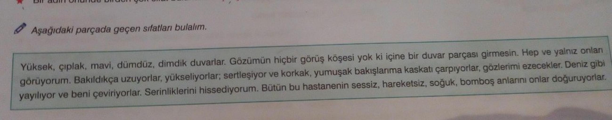 Aşağıdaki parçada geçen sıfatları bulalım.
Yüksek, çıplak, mavi, dümdüz, dimdik duvarlar. Gözümün hiçbir görüş köşesi yok ki içine bir duvar parçası girmesin. Hep ve yalnız onları
görüyorum. Bakıldıkça uzuyorlar, yükseliyorlar; sertleşiyor ve korkak, yumuş