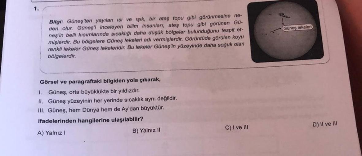 1.
Bilgi: Güneş'ten yayılan ısı ve işık, bir ateş topu gibi görünmesine ne-
den olur. Güneş'i inceleyen bilim insanları, ateş topu gibi görünen Gü-
neş'in belli kısımlarında sıcaklığı daha düşük bölgeler bulunduğunu tespit et-
mişlerdir. Bu bölgelere Güneş